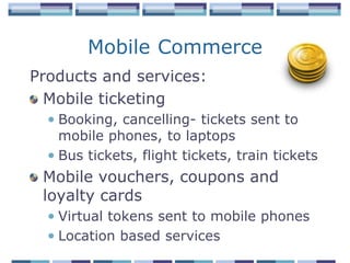 Mobile Commerce
Products and services:
  Mobile ticketing
  • Booking, cancelling- tickets sent to
    mobile phones, to laptops
  • Bus tickets, flight tickets, train tickets
 Mobile vouchers, coupons and
 loyalty cards
  • Virtual tokens sent to mobile phones
  • Location based services
 