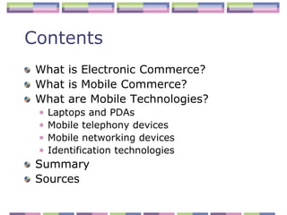 Contents
 What is Electronic Commerce?
 What is Mobile Commerce?
 What are Mobile Technologies?
 •   Laptops and PDAs
 •   Mobile telephony devices
 •   Mobile networking devices
 •   Identification technologies
 Summary
 Sources
 