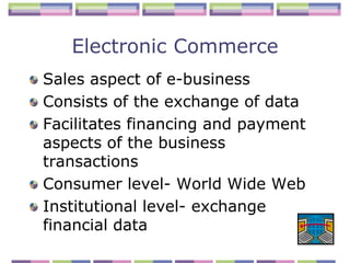 Electronic Commerce
Sales aspect of e-business
Consists of the exchange of data
Facilitates financing and payment
aspects of the business
transactions
Consumer level- World Wide Web
Institutional level- exchange
financial data
 
