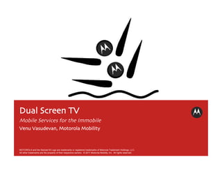 Dual Screen TV	

Mobile Services for the Immobile(ized)	

Venu Vasudevan, Motorola Mobility	




MOTOROLA and the Stylized M Logo are trademarks or registered trademarks of Motorola Trademark Holdings, LLC.
All other trademarks are the property of their respective owners. © 2011 Motorola Mobility, Inc. All rights reserved.
 