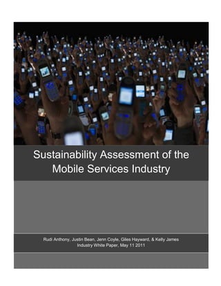 Sustainability Assessment of the
   Mobile Services Industry




  Rudi Anthony, Justin Bean, Jenn Coyle, Giles Hayward, & Kelly James
  Rudi Anthony, Justin Bean, Jenn Coyle, Giles Hayward, & Kelly James
                  Industry White Paper, May 11, 2011
                   Industry White Paper, May 11 2011
 