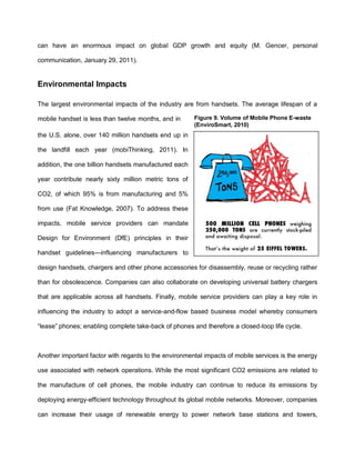 can have an enormous impact on global GDP growth and equity (M. Gencer, personal

communication, January 29, 2011).


Environmental Impacts

The largest environmental impacts of the industry are from handsets. The average lifespan of a

mobile handset is less than twelve months, and in      Figure 9. Volume of Mobile Phone E-waste
                                                       (EnviroSmart, 2010)
the U.S. alone, over 140 million handsets end up in

the landfill each year (mobiThinking, 2011). In

addition, the one billion handsets manufactured each

year contribute nearly sixty million metric tons of

CO2, of which 95% is from manufacturing and 5%

from use (Fat Knowledge, 2007). To address these

impacts, mobile service providers can mandate

Design for Environment (DfE) principles in their

handset guidelines—influencing manufacturers to

design handsets, chargers and other phone accessories for disassembly, reuse or recycling rather

than for obsolescence. Companies can also collaborate on developing universal battery chargers

that are applicable across all handsets. Finally, mobile service providers can play a key role in

influencing the industry to adopt a service-and-flow based business model whereby consumers

“lease” phones; enabling complete take-back of phones and therefore a closed-loop life cycle.



Another important factor with regards to the environmental impacts of mobile services is the energy

use associated with network operations. While the most significant CO2 emissions are related to

the manufacture of cell phones, the mobile industry can continue to reduce its emissions by

deploying energy-efficient technology throughout its global mobile networks. Moreover, companies

can increase their usage of renewable energy to power network base stations and towers,
 
