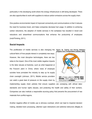 particularly in the developing world where the energy infrastructure is still being developed. There

are also opportunities to work with suppliers to reduce carbon emissions across the supply chain.



One positive environmental impact of improved connectivity and communications is that it reduces

the need for business travel, and helps companies decrease fuel usage. In addition to achieving

carbon reductions, the adoption of mobile services in the workplace has resulted in travel cost

reductions and streamlined communications that enhance the productivity of employees

(mobiThinking, 2011).


Social Impacts

The proliferation of mobile services is also changing the Figure 10. Texting and Driving Statistics
                                                                 (Virginia Tech Transportation Institute, 2009)
cultural fabric of how people interact in completely new ways.

However, like most disruptive technologies, there are two

sides to the impact. One of the most visible negative impacts

is the labor abuses at factories, such as what happened at

the Foxconn plant in China, where news of employee

suicides have prompted the industry to step up its supply

chain oversight (Johnson, 2011). Mobile service providers

can wield a great deal of pressure on the supply chain by

implementing supply chain policies that ensure suppliers are complying with ethical labor

standards and human rights clauses, and protecting the health and safety of their workers.

Companies can also institute a responsible sourcing policy that prevents the procurement of raw

materials from conflict regions.



Another negative effect of mobile use is stimulus overload, which can lead to impaired decision

making, derailed brain processing, attention span distractions and addictive behaviors (Begley &
 