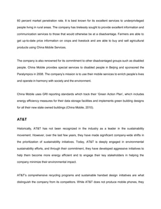 60 percent market penetration rate. It is best known for its excellent services to underprivileged

people living in rural areas. The company has tirelessly sought to provide excellent information and

communication services to those that would otherwise be at a disadvantage. Farmers are able to

get up-to-date price information on crops and livestock and are able to buy and sell agricultural

products using China Mobile Services.



The company is also renowned for its commitment to other disadvantaged groups such as disabled

people. China Mobile provides special services to disabled people in Beijing and sponsored the

Paralympics in 2008. The company‟s mission is to use their mobile services to enrich people‟s lives

and operate in harmony with society and the environment.



China Mobile uses GRI reporting standards which track their „Green Action Plan‟, which includes

energy efficiency measures for their data storage facilities and implements green building designs

for all their new state owned buildings (China Mobile, 2010).



AT&T

Historically, AT&T has not been recognized in the industry as a leader in the sustainability

movement. However, over the last few years, they have made significant company-wide shifts in

the prioritization of sustainability initiatives. Today, AT&T is deeply engaged in environmental

sustainability efforts, and through their commitment, they have developed aggressive initiatives to

help them become more energy efficient and to engage their key stakeholders in helping the

company minimize their environmental impact.



AT&T‟s comprehensive recycling programs and sustainable handset design initiatives are what

distinguish the company from its competitors. While AT&T does not produce mobile phones, they
 