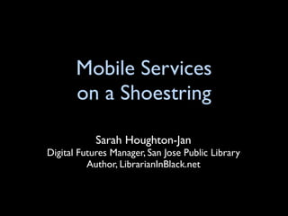 Mobile Services
       on a Shoestring

            Sarah Houghton-Jan
Digital Futures Manager, San Jose Public Library
          Author, LibrarianInBlack.net
 