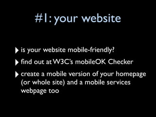 #1: your website

‣ is your website mobile-friendly?
‣ ﬁnd out at W3C’s mobileOK Checker
‣ (or whole site) and a mobile services
  create a mobile version of your homepage

  webpage too
 
