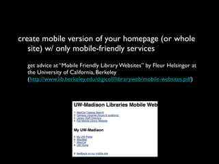 create mobile version of your homepage (or whole
   site) w/ only mobile-friendly services
  get advice at “Mobile Friendly Library Websites” by Fleur Helsingor at
  the University of California, Berkeley
  (http://www.lib.berkeley.edu/digicoll/libraryweb/mobile-websites.pdf)
 