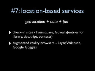 #7: location-based services
           geo-location + data + fun

‣ check-in sites - Foursquare, Gowalla(entries for
  library, tips, trips, contests)

‣ augmented reality browsers - Layar, Wikitude,
  Google Goggles
 