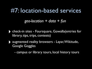 #7: location-based services
           geo-location + data + fun

‣ check-in sites - Foursquare, Gowalla(entries for
  library, tips, trips, contests)

‣ augmented reality browsers - Layar, Wikitude,
  Google Goggles
    - campus or library tours, local history tours
 