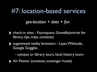 #7: location-based services
           geo-location + data + fun

‣ check-in sites - Foursquare, Gowalla(entries for
  library, tips, trips, contests)

‣ augmented reality browsers - Layar, Wikitude,
  Google Goggles
    - campus or library tours, local history tours

‣ Air Painter (contests, scavenger hunts)
 