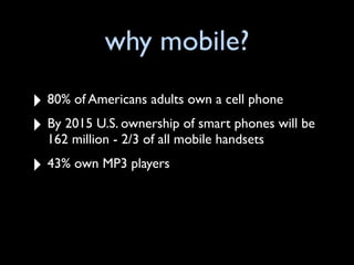 why mobile?
‣ 80% of Americans adults own a cell phone
‣ By 2015 U.S. ownership of smart phones will be
  162 million - 2/3 of all mobile handsets

‣ 43% own MP3 players
 
