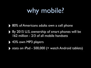 why mobile?
‣ 80% of Americans adults own a cell phone
‣ By 2015 U.S. ownership of smart phones will be
  162 million - 2/3 of all mobile handsets

‣ 43% own MP3 players
‣ stats on iPad - 500,000 (+ watch Android tablets)
 