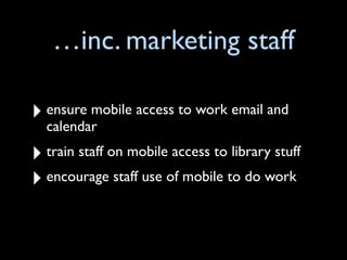 …inc. marketing staff

‣ ensure mobile access to work email and
  calendar
‣ train staff on mobile access to library stuff
‣ encourage staff use of mobile to do work
 