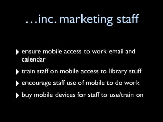 …inc. marketing staff

‣ ensure mobile access to work email and
  calendar
‣ train staff on mobile access to library stuff
‣ encourage staff use of mobile to do work
‣ buy mobile devices for staff to use/train on
 