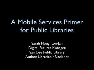 A Mobile Services Primer
   for Public Libraries
       Sarah Houghton-Jan
     Digital Futures Manager,
      San Jose Public Library
    Author, LibrarianInBlack.net
 