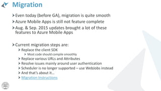 Migration
Even today (before GA), migration is quite smooth
Azure Mobile Apps is still not feature complete
Aug. & Sep. 2015 updates brought a lot of these
features to Azure Mobile Apps
Current migration steps are:
Replace the client SDK
Most code should compile smoothly
Replace various URLs and Attributes
Resolve issues mainly around user authentication
Scheduler is no longer supported – use WebJobs instead
And that’s about it…
Migration Instructions
 