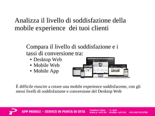 Analizza il livello di soddisfazione della 
mobile experience dei tuoi clienti 
Compara il livello di soddisfazione e i 
tassi di conversione tra: 
● Desktop Web 
● Mobile Web 
● Mobile App 
È difficile riuscire a creare una mobile experience soddisfacente, con gli 
stessi livelli di soddisfazione e conversione del Desktop Web 
 