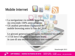 Mobile Internet 
● La navigazione via mobile browsing 
sta crescendo 150% anno per anno 
● Gli analisti prevedono il sorpasso del 
mobile browsing entro la fine del 2014 
Le giovani generazioni navigano moltissimo via mobile 
● 1/3 di loro è disposto a cambiare brand 
in caso di una mobile experienza non soddisfacente 
SmartInsight 2013 
 