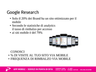 Google Research 
● Solo il 20% dei Brand ha un sito ottimizzato per il 
mobile 
● Secondo le statistiche di analytics 
il tasso di rimbalzo per accesso 
● ai siti mobile è del 79% 
CONOSCI 
● % DI VISITE AL TUO SITO VIA MOBILE 
● FREQUENZA DI RIMBALZO VIA MOBILE 
 