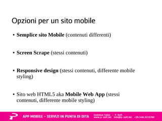 Opzioni per un sito mobile 
● Semplice sito Mobile (contenuti differenti) 
● Screen Scrape (stessi contenuti) 
● Responsive design (stessi contenuti, differente mobile 
styling) 
● Sito web HTML5 aka Mobile Web App (stessi 
contenuti, differente mobile styling) 
 