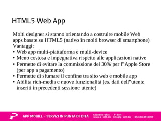 HTML5 Web App 
Molti designer si stanno orientando a costruire mobile Web 
apps basate su HTML5 (nativo in molti browser di smartphone) 
Vantaggi: 
● Web app multi-piattaforma e multi-device 
● Meno costosa e impegnativa rispetto alle applicazioni native 
● Permette di evitare la commissione del 30% per l‟Apple Store 
(per app a pagamento) 
● Permette di sfumare il confine tra sito web e mobile app 
● Abilita rich-media e nuove funzionalità (es. dati dell‟utente 
inseriti in precedenti sessione utente) 
 