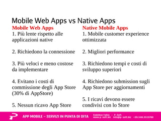 Mobile Web Apps vs Native Apps 
Mobile Web Apps 
1. Più lente rispetto alle 
applicazioni native 
2. Richiedono la connessione 
3. Più veloci e meno costose 
da implementare 
4. Evitano i costi di 
commissione degli App Store 
(30% di AppStore) 
5. Nessun ricavo App Store 
Native Mobile Apps 
1. Mobile customer experience 
ottimizzata 
2. Migliori performance 
3. Richiedono tempi e costi di 
sviluppo superiori 
4. Richiedono submission sugli 
App Store per aggiornamenti 
5. I ricavi devono essere 
condivisi con lo Store 
 