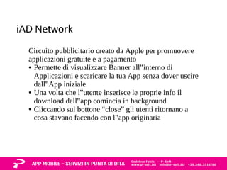 iAD Network 
Circuito pubblicitario creato da Apple per promuovere 
applicazioni gratuite e a pagamento 
● Permette di visualizzare Banner all‟interno di 
Applicazioni e scaricare la tua App senza dover uscire 
dall‟App iniziale 
● Una volta che l‟utente inserisce le proprie info il 
download dell‟app comincia in background 
● Cliccando sul bottone “close” gli utenti ritornano a 
cosa stavano facendo con l‟app originaria 
 