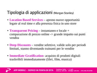 Tipologia di applicazioni (Morgan Stanley) 
● Location Based Services – aprono nuove opportunità 
legate al real time e alla presenza fisica in uno store 
● Transparent Pricing – instantaneo e locale + 
comparazione di prezzo online -> grande impatto sui punti 
vendita 
● Deep Discounts – vendite selettive, valide solo per periodi 
limitati, stanno diventando trainanti per le vendite 
● Immediate Gratification- acquisto di prodotti digitali 
trasferibili immediatamente (libri, film, musica) 
 