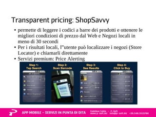 Transparent pricing: ShopSavvy 
● permette di leggere i codici a barre dei prodotti e ottenere le 
migliori condizioni di prezzo dal Web e Negozi locali in 
meno di 30 secondi 
● Per i risultati locali, l‟utente può localizzare i negozi (Store 
Locator) e chiamarli direttamente 
● Servizi premium: Price Alerting 
 