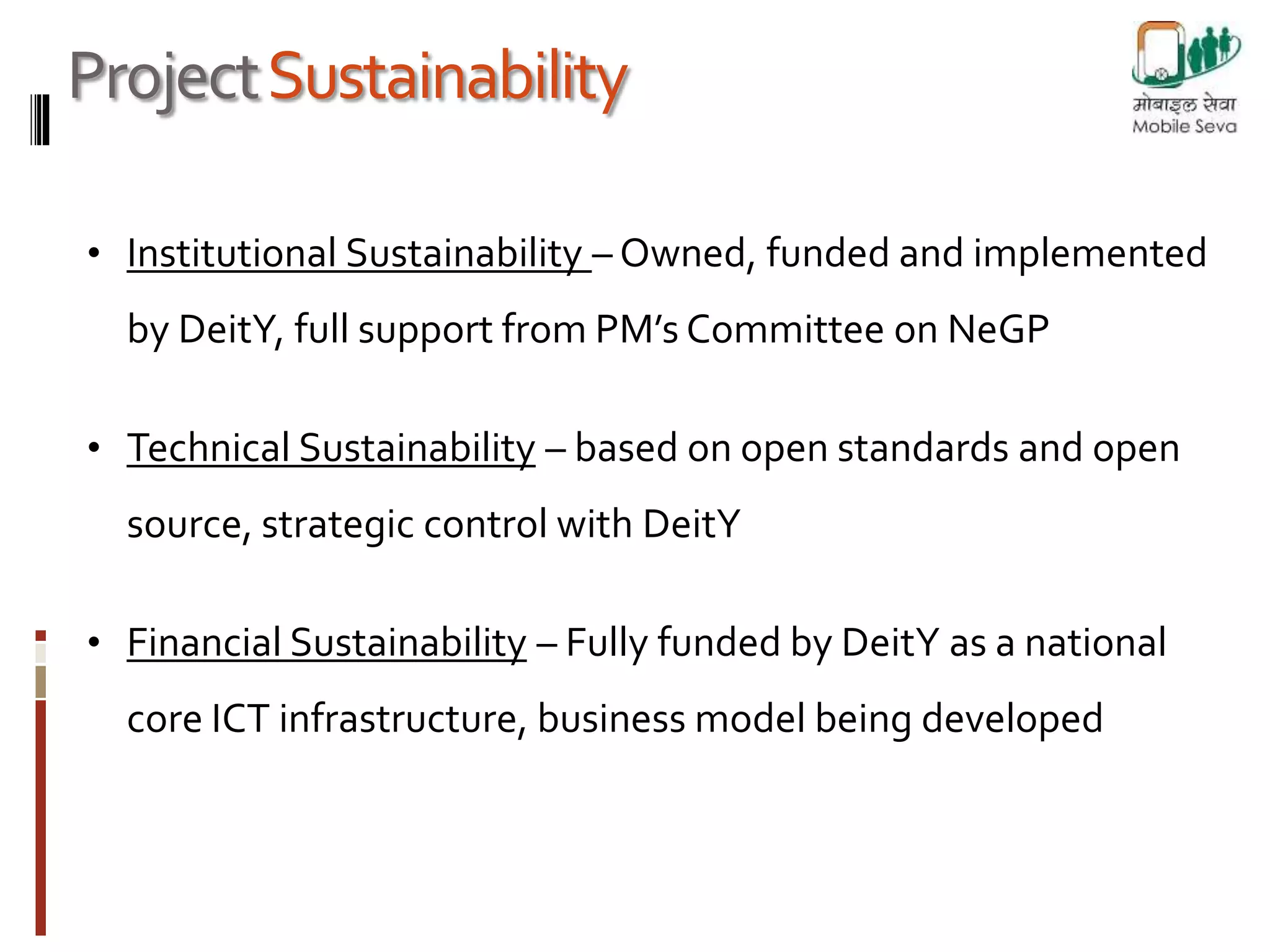 Project Sustainability 
• Institutional Sustainability –Owned, funded and implemented 
by DeitY, full support from PM’s Committee on NeGP 
• Technical Sustainability – based on open standards and open 
source, strategic control with DeitY 
• Financial Sustainability – Fully funded by DeitY as a national 
core ICT infrastructure, business model being developed 
 