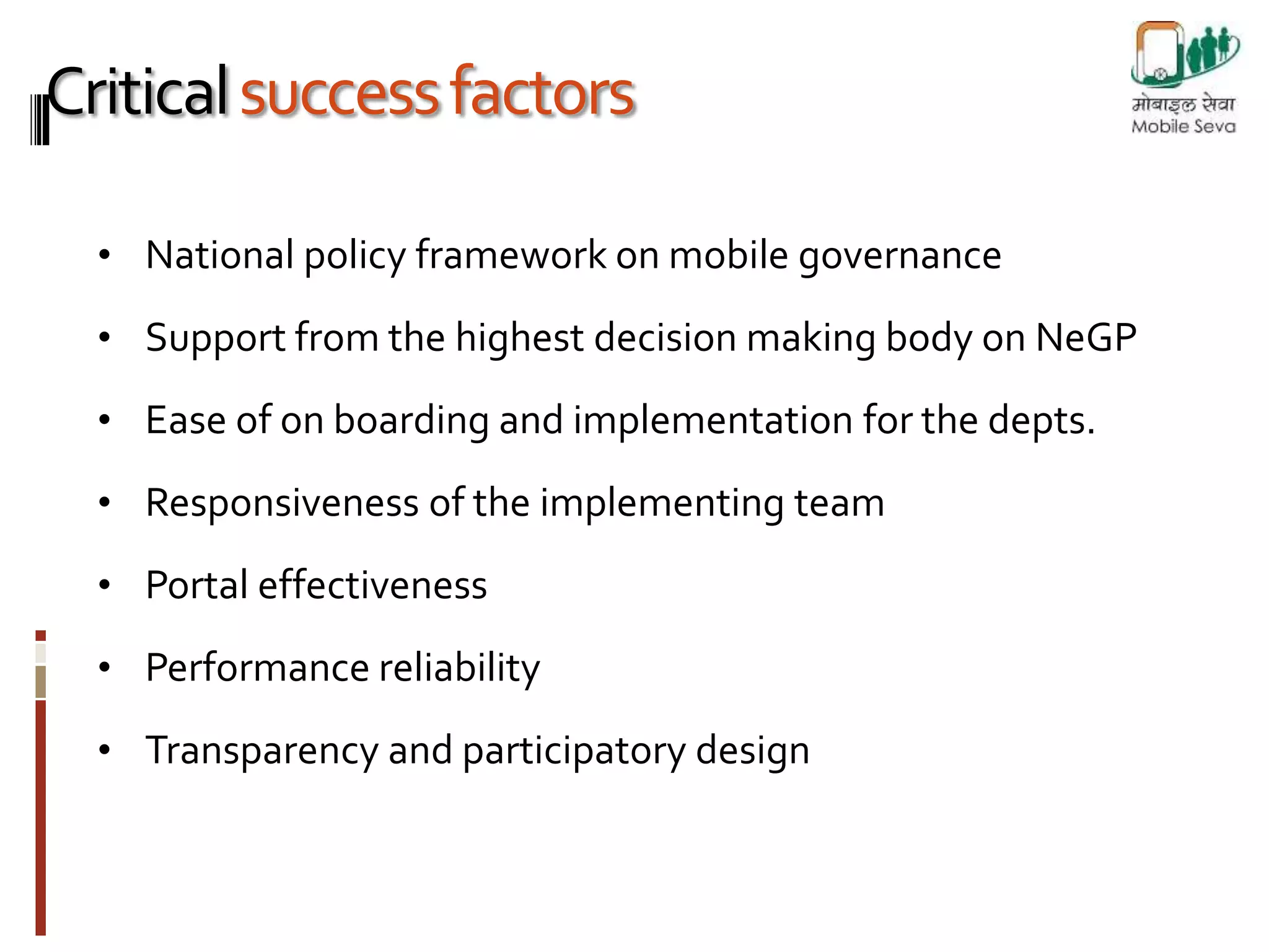 Critical success factors 
• National policy framework on mobile governance 
• Support from the highest decision making body on NeGP 
• Ease of on boarding and implementation for the depts. 
• Responsiveness of the implementing team 
• Portal effectiveness 
• Performance reliability 
• Transparency and participatory design 
 