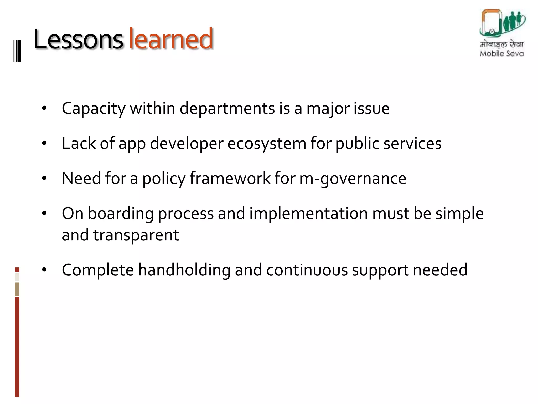 Lessons learned 
• Capacity within departments is a major issue 
• Lack of app developer ecosystem for public services 
• Need for a policy framework for m-governance 
• On boarding process and implementation must be simple 
and transparent 
• Complete handholding and continuous support needed 
 