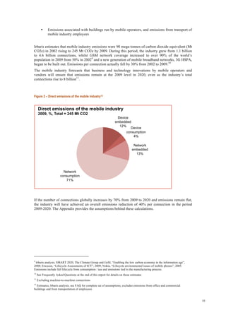 10
• Emissions associated with buildings run by mobile operators, and emissions from transport of
mobile industry employees
Irbaris estimates that mobile industry emissions were 90 mega-tonnes of carbon dioxide equivalent (Mt
CO2e) in 2002 rising to 245 Mt CO2e by 2009. During this period, the industry grew from 1.1 billion
to 4.6 billion connections, whilst GSM network coverage increased to over 90% of the world’s
population in 2009 from 50% in 20029
and a new generation of mobile broadband networks, 3G HSPA,
began to be built out. Emissions per connection actually fell by 30% from 2002 to 2009.10
The mobile industry forecasts that business and technology innovations by mobile operators and
vendors will ensure that emissions remain at the 2009 level in 2020, even as the industry’s total
connections rise to 8 billion11
.
Figure 2 – Direct emissions of the mobile industry12
If the number of connections globally increases by 70% from 2009 to 2020 and emissions remain flat,
the industry will have achieved an overall emissions reduction of 40% per connection in the period
2009-2020. The Appendix provides the assumptions behind these calculations.
9
Irbaris analysis; SMART 2020, The Climate Group and GeSI, “Enabling the low carbon economy in the information age”,
2008; Ericsson, “Lifecycle Assessments of ICT”, 2009; Nokia, “Lifecycle environmental issues of mobile phones”, 2005.
Emissions include full lifecycle from consumption / use and emissions tied to the manufacturing process.
10
See Frequently Asked Questions at the end of this report for details on these estimates
11
Excluding machine-to-machine connections
12
Estimates; Irbaris analysis; see FAQ for complete set of assumptions; excludes emissions from office and commercial
buildings and from transportation of employees
Device
embedded
12%
Device
consumption
4%
Network
embedded
13%
Network
consumption
71%
Direct emissions of the mobile industry 
2009, %, Total = 245 Mt CO2
 