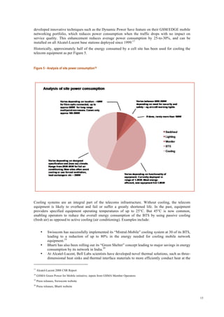 13
developed innovative techniques such as the Dynamic Power Save feature on their GSM/EDGE mobile
networking portfolio, which reduces power consumption when the traffic drops with no impact on
service quality. This enhancement reduces average power consumption by 25-to-30%, and can be
installed on all Alcatel-Lucent base stations deployed since 1999.17
Historically, approximately half of the energy consumed by a cell site has been used for cooling the
telecom equipment as per Figure 5.
Figure 5 - Analysis of site power consumption18
Cooling systems are an integral part of the telecoms infrastructure. Without cooling, the telecom
equipment is likely to overheat and fail or suffer a greatly shortened life. In the past, equipment
providers specified equipment operating temperatures of up to 25°C. But 45°C is now common,
enabling operators to reduce the overall energy consumption of the BTS by using passive cooling
(fresh air) as opposed to active cooling (air conditioning). Examples include:
• Swisscom has successfully implemented its “Mistral-Mobile” cooling system at 30 of its BTS,
leading to a reduction of up to 80% in the energy needed for cooling mobile network
equipment.19
• Bharti has also been rolling out its “Green Shelter” concept leading to major savings in energy
consumption by its network in India.20
• At Alcatel-Lucent, Bell Labs scientists have developed novel thermal solutions, such as three-
dimensional heat sinks and thermal interface materials to more efficiently conduct heat at the
17
Alcatel-Lucent 2008 CSR Report
18
GSMA Green Power for Mobile initiative; inputs from GSMA Member Operators
19
Press releases, Swisscom website
20
Press releases, Bharti website
 