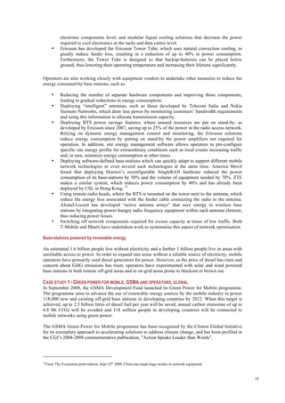 14
electronic components level, and modular liquid cooling solutions that decrease the power
required to cool electronics at the racks and data centre level.
• Ericsson has developed the Ericsson Tower Tube, which uses natural convection cooling, to
greatly reduce feeder loss, resulting in a reduction of up to 40% in power consumption.
Furthermore, the Tower Tube is designed so that backup-batteries can be placed below
ground, thus lowering their operating temperature and increasing their lifetime significantly.
Operators are also working closely with equipment vendors to undertake other measures to reduce the
energy consumed by base stations, such as:
• Reducing the number of separate hardware components and improving those components,
leading to gradual reductions in energy consumption.
• Deploying “intelligent” antennas, such as those developed by Telecom Italia and Nokia
Siemens Networks, which draw less power by monitoring customers’ bandwidth requirements
and using this information to allocate transmission capacity.
• Deploying BTS power savings features, where unused resources are put on stand-by, as
developed by Ericsson since 2007, saving up to 25% of the power in the radio access network.
Relying on dynamic energy management control and monitoring, the Ericsson solutions
reduce energy consumption by putting on stand-by the power amplifiers not required for
operation. In addition, site energy management software allows operators to pre-configure
specific site energy profile for extraordinary conditions such as local events increasing traffic
and, in turn, minimize energy consumption at other times.
• Deploying software-defined base-stations which can quickly adapt to support different mobile
network technologies or even several such technologies at the same time. America Movil
found that deploying Huawei’s reconfigurable SingleRAN hardware reduced the power
consumption of its base-stations by 50% and the volume of equipment needed by 70%. ZTE
makes a similar system, which reduces power consumption by 40% and has already been
deployed by CSL in Hong Kong. 21
• Using remote radio heads, where the BTS is mounted on the tower next to the antenna, which
reduce the energy loss associated with the feeder cable connecting the radio to the antenna.
Alcatel-Lucent has developed “active antenna arrays” that save energy in wireless base
stations by integrating power-hungry radio frequency equipment within each antenna element,
thus reducing power losses.
• Switching off network components required for excess capacity at times of low traffic. Both
T-Mobile and Bharti have undertaken work to systematise this aspect of network optimisation
Base-stations powered by renewable energy
An estimated 1.6 billion people live without electricity and a further 1 billion people live in areas with
unreliable access to power. In order to expand into areas without a reliable source of electricity, mobile
operators have primarily used diesel generators for power. However, as the price of diesel has risen and
concern about GHG emissions has risen, operators have experimented with solar and wind powered
base stations in both remote off-grid areas and in on-grid areas prone to blackout or brown out.
CASE STUDY 1 - GREEN POWER FOR MOBILE, GSMA AND OPERATORS, GLOBAL
In September 2008, the GSMA Development Fund launched its Green Power for Mobile programme.
The programme aims to advance the use of renewable energy sources by the mobile industry to power
118,000 new and existing off-grid base stations in developing countries by 2012. When this target is
achieved, up to 2.5 billion litres of diesel fuel per year will be saved, annual carbon emissions of up to
6.8 Mt CO2e will be avoided and 118 million people in developing countries will be connected to
mobile networks using green power.
The GSMA Green Power for Mobile programme has been recognised by the Clinton Global Initiative
for its exemplary approach to accelerating solutions to address climate change, and has been profiled in
the CGI’s 2004-2008 commemorative publication, "Action Speaks Louder than Words".
21
From The Economist print edition, Sept 24th
2009, China has made huge strides in network equipment
 