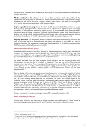 15
The programme consists of three work streams: Market clarification, capital expenditure financing and
ongoing innovation:
Market clarification: The objective is to give mobile operators a full understanding of the
opportunities for green power in their specific markets and demonstrate how using renewable energy
poses less risk than may be perceived. This work stream is based around a web portal, a working group
of 25 mobile operators, and a tool-kit to guide decision-making.
Capital expenditure financing: Green Power for Mobile acts on behalf of its members to secure
funding through development banks. As a nascent market, capital costs to implement green technology
as a source of power for base stations can appear too risky an investment for many mobile providers.
The aim of securing capital expenditure financing from development banks, rather than commercial
lenders, is to provide mobile operators with lower cost loans in order to encourage investment in green
technology. Green Power for Mobile is financially supported by a major development bank.
Ongoing innovation: The programme promotes continued innovation and technology transfer in the
field of renewable power by supporting trials and testing the potential of renewables in a specific
countries or regions. The programme is on target to complete projects for 15 different operators using
1,000 solar, wind and biofuel base stations by 2010.
Infrastructure optimisation and sharing
Historically mobile networks have been designed in a way that optimises traffic flows. Increasingly
operators now design networks, and specifically the number and location of BTS, in a way that
optimises both traffic flow and energy consumption. However, they are often constrained by planning
policies that make it difficult to site base stations in optimal locations.
To reduce both their costs and their emissions, mobile operators are also looking to share more
infrastructure, but this can also be restricted by regulation. There are two levels of infrastructure
sharing: passive and active. Passive sharing involves components such as the tower mast or pylons,
cables, physical site or rooftop, shelter cabinets, power supply, air conditioning, alarm systems, etc.
Active sharing includes antennas, antenna systems, backhaul transmission systems and the BTS
equipment itself.22
Passive sharing is becoming increasingly common and reduces the environmental footprint of mobile
networks by cutting the number of BTS sites required by each company.23
In March 2009, Telefonica
and Vodafone announced that they would share network infrastructure in Germany, Spain, Ireland and
the UK. Active sharing, which shares the site electronics, can have a much larger impact on the
networks’ carbon footprints, but it has only been implemented in a few mature markets to date. Active
sharing agreements include T-Mobile and 3 Group in the UK, Telstra and 3 Group, as well as
Vodafone and Optus, in Australia, Tele2 and Telia, as well as Tre and Telenor, in Sweden. In South
Korea, all three operators KT, SK Telecom and LGT invested in KRTnet Corporation in 1996 to
construct and manage base station sites jointly used by all operators, leading to co-location of sites and
tower sharing. Currently, there are more than 1,000 sites co-located in Korea.
In many countries however, active sharing is not possible because of competition rules.
Mobile device life cycle emissions
Several major initiatives are underway to reduce emissions from mobile devices. These include a
universal charging solution; production of “green” handsets; and improved industry recycling.
22
GSMA, “Infrastructure Sharing”, 2007
23
A report from the UK Green Party estimated that unnecessary duplication of network equipment was wasting 300 GWh per
year (http://www.greenparty.org.uk/news/20-04-2009-better-together-mobile-masts-report.html)
 
