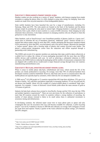17
CASE STUDY 3 - GREEN HANDSETS, HANDSET VENDORS, GLOBAL
Handset vendors are also working on a variety of “green” handsets, with features ranging from simple
reminders to unplug the phone when it is fully charged to using solar energy for charging. Some new
models are made from recycled materials or from biodegradable plastics.
Solar mobile handsets have been launched this year by a range of manufacturers, including LG,
Samsung, Sharp and ZTE. The solar panels are located on the back of the handsets and the phone
charges simply by pointing the solar panel at natural light. Charging handsets is typically done using
electricity from a grid, which in most countries is a cause of GHG emissions. Solar charging not only
eliminates these emissions, it also helps customers in emerging countries who are off-grid or where the
grid power is only intermittent.
Other handsets, such as SonyEricsson’s new GreenHeart portfolio of phones, build on a “green core”,
which aims to eliminate the use of hazardous chemicals. Additional “green” features include an e-
manual that reduces paper usage by more than 90%, smaller packaging that decreases transport-related
CO2e emissions by more than 80%, recycled plastics and a low-power charger. Motorola has launched
a “carbon neutral” phone with a housing made of plastics that contain recycled water bottles. The
phone’s carbon-neutral designation comes from the reductions and offsets acquired through a
partnership with Carbonfund.org.
The GSMA and several of its operator members are analysing what steps could be taken collectively at
a global level to reduce the volume of excess packaging associated with the more than one billion
mobile devices sold worldwide each year. As well as achieving a substantial reduction in GHG
emissions, the GSMA believes reducing the packaging and the number of unnecessary components that
are shipped with a mobile device would result in major financial savings through lower raw material,
manufacturing and distribution costs.
CASE STUDY 4 - RECYCLING, OPERATORS AND HANDSET VENDORS, GLOBAL
When it comes to mobile phone take-back, refurbishment and reuse, which extend the life of the
product, are clearly preferential to recycling. On average, more than 70% of collected handsets from
developed countries could be refurbished. However, take-back rates are low as research shows that old
mobile phones are typically kept by customers, while relatively few are dumped in landfills sites.
A 2008 survey28
of 6,500 people in 13 countries reported that 44% kept their old phone, 25% gave it to
friends or family, 16% sold their used phone (especially in emerging markets), 3% are recycled and 4%
are thrown into landfill. About 16% (by weight) of a typical mobile phone is considered ‘high value’
materials. For example, 1 tonne of electronic circuit boards yields about the same amount of gold as
110 tonnes of gold ore.
Industry-led take-back schemes have existed in Asia-Pacific, Europe and the USA since the late 1990s
and predate legislative requirements29
. There are now provisions for the collection of used phones in
more than 80 countries around the world. In countries without a strong tradition of recycling, the
number of intact phones returned is likely to be small unless there is substantial investment in
awareness raising and infrastructure.
In developing countries, the informal repair sector tries to reuse phone parts as spares and only
components that can’t be recycled in this way will become available for collection. A pilot recycling
project30
was run by Vodafone in Kenya in 2007/08 and collected, on average, half a kilogram of waste
per week from each repairer. Nearly a quarter of the waste collected was phone casings, 22% batteries
and 20% chargers.
28
http://www.nokia.com/A4136001?newsid=1234291
29
GSMA, “Mobile Phone Lifecycles”, 2006
30
http://www.vodafone.com/ start/responsibility/environment/ reuse_recycling/ reusing_and_recycling/
recycling_mobile_phones.html
 