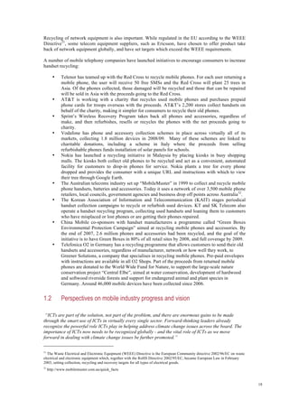 18
Recycling of network equipment is also important. While regulated in the EU according to the WEEE
Directive31
, some telecom equipment suppliers, such as Ericsson, have chosen to offer product take
back of network equipment globally, and have set targets which exceed the WEEE requirements.
A number of mobile telephony companies have launched initiatives to encourage consumers to increase
handset recycling:
• Telenor has teamed up with the Red Cross to recycle mobile phones. For each user returning a
mobile phone, the user will receive 50 free SMSs and the Red Cross will plant 25 trees in
Asia. Of the phones collected, those damaged will be recycled and those that can be repaired
will be sold in Asia with the proceeds going to the Red Cross.
• AT&T is working with a charity that recycles used mobile phones and purchases prepaid
phone cards for troops overseas with the proceeds. AT&T’s 2,200 stores collect handsets on
behalf of the charity, making it simpler for consumers to recycle their old phones.
• Sprint’s Wireless Recovery Program takes back all phones and accessories, regardless of
make, and then refurbishes, resells or recycles the phones with the net proceeds going to
charity.
• Vodafone has phone and accessory collection schemes in place across virtually all of its
markets, collecting 1.8 million devices in 2008/09. Many of these schemes are linked to
charitable donations, including a scheme in Italy where the proceeds from selling
refurbishable phones funds installation of solar panels for schools.
• Nokia has launched a recycling initiative in Malaysia by placing kiosks in busy shopping
malls. The kiosks both collect old phones to be recycled and act as a convenient, automated
facility for customers to drop-in phones for service. Nokia plants a tree for every phone
dropped and provides the consumer with a unique URL and instructions with which to view
their tree through Google Earth.
• The Australian telecoms industry set up “MobileMuster” in 1999 to collect and recycle mobile
phone handsets, batteries and accessories. Today it uses a network of over 3,500 mobile phone
retailers, local councils, government agencies and business drop off points across Australia32
.
• The Korean Association of Information and Telecommunication (KAIT) stages periodical
handset collection campaigns to recycle or refurbish used devices. KT and SK Telecom also
operate a handset recycling program, collecting used handsets and loaning them to customers
who have misplaced or lost phones or are getting their phones repaired.
• China Mobile co-sponsors with handset manufacturers a programme called “Green Boxes
Environmental Protection Campaign” aimed at recycling mobile phones and accessories. By
the end of 2007, 2.6 million phones and accessories had been recycled, and the goal of the
initiative is to have Green Boxes in 80% of all retail sites by 2008, and full coverage by 2009.
• Telefonica O2 in Germany has a recycling programme that allows customers to send their old
handsets and accessories, regardless of manufacturer, network or how well they work, to
Greener Solutions, a company that specialises in recycling mobile phones. Pre-paid envelopes
with instructions are available in all O2 Shops. Part of the proceeds from returned mobile
phones are donated to the World Wide Fund for Nature, to support the large-scale nature
conservation project “Central Elbe”, aimed at water conservation, development of hardwood
and softwood riverside forests and support for endangered animal and plant species in
Germany. Around 46,000 mobile devices have been collected since 2006.
1.2 Perspectives on mobile industry progress and vision
“ICTs are part of the solution, not part of the problem, and there are enormous gains to be made
through the smart use of ICTs in virtually every single sector. Forward-thinking leaders already
recognize the powerful role ICTs play in helping address climate change issues across the board. The
importance of ICTs now needs to be recognized globally - and the vital role of ICTs as we move
forward in dealing with climate change issues be further promoted.”
31
The Waste Electrical and Electronic Equipment (WEEE) Directive is the European Community directive 2002/96/EC on waste
electrical and electronic equipment which, together with the RoHS Directive 2002/95/EC, became European Law in February
2003, setting collection, recycling and recovery targets for all types of electrical goods.
32
http://www.mobilemuster.com.au/quick_facts
 
