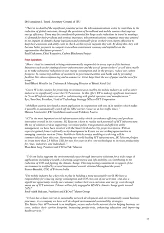 19
Dr Hamadoun I. Touré , Secretary-General of ITU
“There is no doubt of the significant potential across the telecommunications sector to contribute to the
reduction of global emissions, through the provision of broadband and mobile services that improve
energy efficiency. There may be considerable potential for large scale reductions in travel to meetings.
As demand for their products and services increases, telecommunications companies must stay attuned
to the impacts of climate change legislation and continually focus on their own energy efficiency to
keep their emissions and utility costs in check, as this report suggests they will. By doing this, they will
become better prepared to compete in a carbon-constrained economy and capitalize on the
opportunities that future presents”.
Paul Dickinson, Chief Executive, Carbon Disclosure Project
From operators:
“Bharti Airtel is committed to being environmentally responsible in every aspect of its business.
Initiatives such as the sharing of tower infrastructure and the use of ‘green shelters’ at cell sites enable
us to make substantial reductions in our energy consumption and, in the process, reduce our carbon
footprint. In connecting millions of customers to government entities and banks and by providing
facilities like video conferencing and m-commerce, Airtel helps limit the use of paper and the need for
travel.”
Sunil Bharti Mittal is the Chairman & Managing Director of Bharti Airtel Ltd
“Green IT is the catalyst for protecting environment as it enables the mobile industry as well as other
industries to significantly lower the CO2 emission. In this effort, KT is making significant investment
in Green IT infrastructures as well as collaborating with global operators and manufacturers.”
Pyo, Sam-Soo, President, Head of Technology Strategy Office of KT Corporation
“Mobilkom austria developed a smart application in cooperation with one of its vendors which makes
it possible to automatically switch off the GSM carrier resources at low traffic times.”
Hannes Ametsreiter, CEO mobilkom austria and Telekom Austria
“ICT is the most important social infrastructure today which can enhance efficiency and produces
innovation overall in the economy. SK Telecom is keen to realize such potentials of ICT infrastructure.
On top of solution services supporting convenient public transportation and efficient utility
management, we have been involved with the Smart Grid and u-City projects in Korea. With an
expertise gained from eco-friendly u-city development in Korea, we are seeking opportunities in
emerging countries such as China. Mobile-in-Vehicle service enabling eco-driving will be
commercialized later this year. Harnessing our world-leading ICT infrastructure, SK Telecom pledges
to invest more than 2.5 billion USD for next five years in five core technologies to increase productivity
for cities, industries, and individuals.”
Man-Won Jung, President and CEO of SK Telecom
“Telecom Italia supports the environmental cause through innovative solutions for a wide range of
applications including e-health, e-learning, telepresence and info-mobility, so contributing to the
reduction of CO2 and fighting the climate change. This long-lasting commitment in support of the
environment is testified by several international awards obtained throughout the years."
Franco Bernabè, CEO of Telecom Italia
"The mobile industry has a key role to play in building a more sustainable world. We have a
responsibility for reducing energy consumption and CO2 emission of our activities - but also a
significant opportunity to help our customers reduce their own emissions and energy costs through
smart use of ICT solutions. Telenor will be fully engaged in GSMA's climate change goals toward
2020."
Jon Fredrik Baksaas, President and CEO of Telenor Group
“Telstra has a keen interest in sustainable network development and environmentally sound business
processes. As a company we have well developed environmental sustainability strategies.
The Telstra Next G™ network is an intelligent, secure and reliable network that is helping business cut
costs, reduce their carbon footprint, increasing productivity, enhancing education and improving
health services.”
 