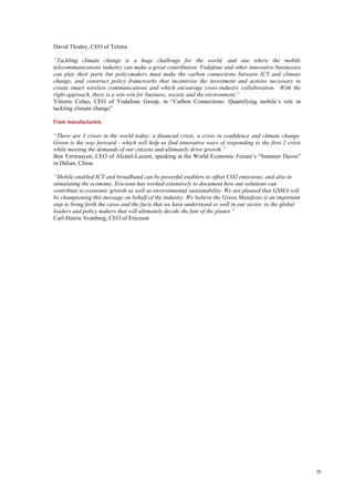 20
David Thodey, CEO of Telstra
“Tackling climate change is a huge challenge for the world, and one where the mobile
telecommunications industry can make a great contribution. Vodafone and other innovative businesses
can play their parts but policymakers must make the carbon connections between ICT and climate
change, and construct policy frameworks that incentivise the investment and actions necessary to
create smart wireless communications and which encourage cross-industry collaboration. With the
right approach, there is a win-win for business, society and the environment.”
Vittorio Colao, CEO of Vodafone Group, in “Carbon Connections: Quantifying mobile’s role in
tackling climate change”
From manufacturers:
“There are 3 crises in the world today: a financial crisis, a crisis in confidence and climate change.
Green is the way forward - which will help us find innovative ways of responding to the first 2 crisis
while meeting the demands of our citizens and ultimately drive growth.”
Ben Verwaayen, CEO of Alcatel-Lucent, speaking at the World Economic Forum’s “Summer Davos”
in Dalian, China
“Mobile enabled ICT and broadband can be powerful enablers to offset CO2 emissions, and also in
stimulating the economy. Ericsson has worked extensively to document how our solutions can
contribute to economic growth as well as environmental sustainability. We are pleased that GSMA will
be championing this message on behalf of the industry. We believe the Green Manifesto is an important
step to bring forth the cases and the facts that we have understood so well in our sector, to the global
leaders and policy makers that will ultimately decide the fate of the planet.”
Carl-Henric Svanberg, CEO of Ericsson
 