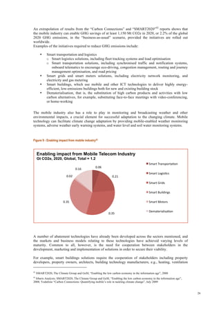 26
An extrapolation of results from the “Carbon Connections” and “SMART2020”42
reports shows that
the mobile industry can enable GHG savings of at least 1,150 Mt CO2e in 2020, or 2.2% of the global
2020 GHG emissions, in the “business-as-usual” scenario, provided the initiatives are rolled out
worldwide.
Examples of the initiatives required to reduce GHG emissions include:
• Smart transportation and logistics
o Smart logistics solutions, including fleet tracking systems and load optimisation
o Smart transportation solutions, including synchronised traffic and notification systems,
onboard telematics to encourage eco-driving, congestion management, routing and journey
management optimisation, and road pricing
• Smart grids and smart meters solutions, including electricity network monitoring, and
electricity and gas metering
• Smart buildings, which use mobile and other ICT technologies to deliver highly energy-
efficient, low-emissions buildings both for new and existing building stock
• Dematerialisation, that is, the substitution of high carbon products and activities with low
carbon alternatives, for example, substituting face-to-face meetings with video-conferencing,
or home-working
The mobile industry also has a role to play in monitoring and broadcasting weather and other
environmental impacts, a crucial element for successful adaptation to the changing climate. Mobile
technology can facilitate climate change adaptation by providing mobile-enabled weather monitoring
systems, adverse weather early warning systems, and water level and soil water monitoring systems.
Figure 9 - Enabling impact from mobile industry43
A number of abatement technologies have already been developed across the sectors mentioned, and
the markets and business models relating to these technologies have achieved varying levels of
maturity. Common to all, however, is the need for cooperation between stakeholders in the
development, marketing and implementation of solutions in order to secure their viability.
For example, smart buildings solutions require the cooperation of stakeholders including property
developers, property owners, architects, building technology manufacturers, e.g., heating, ventilation
42
SMART2020, The Climate Group and GeSI, “Enabling the low carbon economy in the information age”, 2008
43
Irbaris Analysis; SMART2020, The Climate Group and GeSI, “Enabling the low carbon economy in the information age”,
2008; Vodafone “Carbon Connections: Quantifying mobile’s role in tackling climate change”, July 2009
0.06 
0.21 
0.35 
0.35 
0.02 
0.16 
Enabling impact from Mobile Telecom Industry
Gt CO2e, 2020, Global, Total = 1.2
Smart TransportaIon 
Smart LogisIcs 
Smart Grids 
Smart Buildings 
Smart Motors 
DematerialisaIon 
 