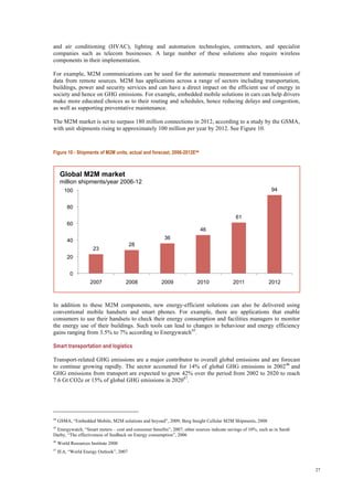 27
and air conditioning (HVAC), lighting and automation technologies, contractors, and specialist
companies such as telecom businesses. A large number of these solutions also require wireless
components in their implementation.
For example, M2M communications can be used for the automatic measurement and transmission of
data from remote sources. M2M has applications across a range of sectors including transportation,
buildings, power and security services and can have a direct impact on the efficient use of energy in
society and hence on GHG emissions. For example, embedded mobile solutions in cars can help drivers
make more educated choices as to their routing and schedules, hence reducing delays and congestion,
as well as supporting preventative maintenance.
The M2M market is set to surpass 180 million connections in 2012, according to a study by the GSMA,
with unit shipments rising to approximately 100 million per year by 2012. See Figure 10.
Figure 10 - Shipments of M2M units, actual and forecast, 2006-2012E44
In addition to these M2M components, new energy-efficient solutions can also be delivered using
conventional mobile handsets and smart phones. For example, there are applications that enable
consumers to use their handsets to check their energy consumption and facilities managers to monitor
the energy use of their buildings. Such tools can lead to changes in behaviour and energy efficiency
gains ranging from 3.5% to 7% according to Energywatch45
.
Smart transportation and logistics
Transport-related GHG emissions are a major contributor to overall global emissions and are forecast
to continue growing rapidly. The sector accounted for 14% of global GHG emissions in 200246
and
GHG emissions from transport are expected to grow 42% over the period from 2002 to 2020 to reach
7.6 Gt CO2e or 15% of global GHG emissions in 202047
.
44
GSMA, “Embedded Mobile, M2M solutions and beyond”, 2009; Berg Insight Cellular M2M Shipments, 2008
45
Energywatch, “Smart meters – cost and consumer benefits”, 2007; other sources indicate savings of 10%, such as in Sarah
Darby, “The effectiveness of feedback on Energy consumption”, 2006
46
World Resources Institute 2000
47
IEA, “World Energy Outlook”, 2007
23
28
36
46
61
94
0
20
40
60
80
100
2007 2008 2009 2010 2011 2012
Global M2M market
million shipments/year 2006-12
 