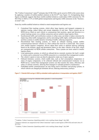 28
The “Carbon Connections” report48
estimates that 45 Mt CO2e can be saved in 2020 in this sector alone
by applying a number of mobile-enabled solutions in the EU2549
(see Figure 11). Extrapolating these
figures worldwide suggests that these mobile-enabled initiatives could reduce GHG emissions by 270
Mt CO2e in 2020 or 3.5% of 2020 global transportation and logistics GHG emissions in the “business-
as-usual” case.
Some key mobile-enabled initiatives related to smart transportation and logistics are:
• Centralised fleet tracking systems, which allow large logistics and transport companies to
optimise routing, reduce delays and reroute shipments in real time. These systems use an
M2M device fitted on each vehicle to communicate their position, speed and direction to a
central tracking system via a cellular connection and are suited to large logistics fleets.
• Synchronised traffic and notification systems in urban areas can help to reduce emissions by
improving urban traffic management, and by networking traffic lights, notification boards and
auxiliary systems to enable dynamic rerouting of traffic, reducing congestion.
• Decentralised fleet tracking systems, in which an onboard tracking system enables
communications between vehicles in a fleet without the need for a central hub. This system
suits smaller logistics companies: drivers adjust their routes to optimise delivery planning
based on the location, speed and destination relative to the other vehicles of the fleet, which
are communicated via M2M cellular connections. These systems are more suited to smaller
logistics fleets.
• Load optimisation systems, in which an onboard device remotely monitors the load’s weight
or volume and is connected via an M2M connection to a centralised fleet management system.
The vehicle’s speed or route can then be adjusted to make use of spare capacity.
• Onboard telematics systems, which enable data, such as fuel consumption, temperature or
status of engine components, to be collected onboard and communicated wirelessly via an
M2M device. Central fleet management systems can then monitor the status, efficiency and
safety of vehicles remotely, allowing fleet managers to schedule predictive maintenance.
• Embedded mobile communications are also being used to facilitate road pricing systems, in
which vehicles are charged per kilometre driven, reducing unnecessary journeys.
Figure 11 - Potential GHG savings in 2020 by embedded mobile applications in transportation and logistics, EU25 50
48
Vodafone, “Carbon Connections: Quantifying mobile’s role in tackling climate change”, July 2009
49
Initiatives referred to are categorized in the Carbon Connections” report as smart logistics (35Mt CO2e) and smart cities (10
Mt CO2e)
50
Vodafone, “Carbon Connections: Quantifying mobile’s role in tackling climate change”, July 2009
 