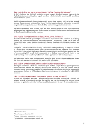29
CASE STUDY 5 - REAL TIME TRAFFIC INFORMATION WITH TOMTOM, VODAFONE, NETHERLANDS51
In 2007, Vodafone and the Dutch navigation systems company TomTom launched a service in the
Netherlands that uses mobile phone signals sent from vehicles in traffic jams to enable a real-time
travel information service.
Mobile phones continuously beam signals to their nearest base stations, which gives the network
provider the approximate location of the phone. TomTom uses this location information to establish
congestion levels on particular roads, the likely delay and then to suggest alternative routes.
The service provides a more accurate, faster and more detailed picture of actual travel times than
solutions that use roadside equipment, for lower total investment. Similar systems are being launched
by TomTom and Vodafone in other countries.
CASE STUDY 6 - TRAFFIC INFORMATION ON MOBILE PHONE, OPTUS, AUSTRALIA52
Australian mobile network operator Optus has started to monitor road traffic conditions by analysing
location data collected anonymously from mobile phones. Covering over 70,000 km of roads, the
Optus Traffic View system has been commercially available since July 2009 following trials since late
2006.
Using ITIS TrafficScience Cellular Floating Vehicle Data (CFVD) technology to sample the location
of a mobile phone over a period of time, Optus can determine the route and velocity at which the phone
is travelling. While an individual record of a mobile phone’s position is typically less accurate than that
of a corresponding GPS record, this is compensated for by the large number of mobile phones on any
road, knowledge of the underlying road network and the application of statistical techniques.
An independent quality report produced by the Australian Road Research Board (ARRB) has shown
that the system is producing extremely high quality traffic information.
CASE STUDY 7 - GPRS-ENABLED FLEET MANAGEMENT SOLUTION, WYLESS, EUROPE53
Serving the commercial vehicle and construction plant markets, Enigma Vehicle Systems provides a
vehicle and asset tracking and telematics service across Europe at a fixed cost. Enigma uses an
embedded mobile solution, developed by Wyless that provides cost-effective, fixed-price roaming with
a management platform for SIM card control and connectivity across the networks of over 200 GPRS
operators.
CASE STUDY 8 - FLEET MANAGEMENT LOGISTICS WITH TRIMBLE, TELSTRA, AUSTRALIA54
Trimble and Telstra have developed a solution that integrates in-vehicle hardware, GPS, Internet and
wireless network technologies to provide fleet tracking and real-time connectivity between mobile
assets and an application server that can be accessed by the customer via any web-connected computer.
51
Reuters, Press release
52
Itis website, press release, July 2009
53
GSMA, “Open platform for a connected world”, 2009
54
Telstra website, “Trimble GeoManager” brochure, 2008
 