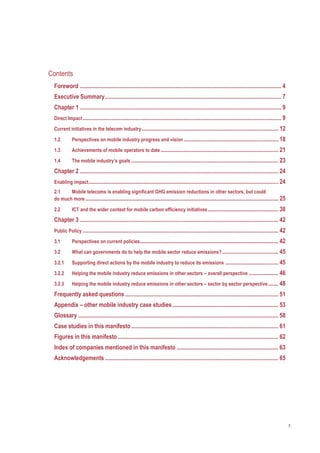 3
Contents
Foreword ......................................................................................................................................... 4
Executive Summary........................................................................................................................ 7
Chapter 1 ......................................................................................................................................... 9
Direct Impact....................................................................................................................................... 9
Current initiatives in the telecom industry............................................................................................. 12
1.2 Perspectives on mobile industry progress and vision ................................................................ 18
1.3 Achievements of mobile operators to date................................................................................ 21
1.4 The mobile industry’s goals .................................................................................................... 23
Chapter 2 ....................................................................................................................................... 24
Enabling impact................................................................................................................................. 24
2.1 Mobile telecoms is enabling significant GHG emission reductions in other sectors, but could
do much more ................................................................................................................................... 25
2.2 ICT and the wider context for mobile carbon efficiency initiatives................................................ 38
Chapter 3 ....................................................................................................................................... 42
Public Policy ..................................................................................................................................... 42
3.1 Perspectives on current policies.............................................................................................. 42
3.2 What can governments do to help the mobile sector reduce emissions? ...................................... 45
3.2.1 Supporting direct actions by the mobile industry to reduce its emissions .................................... 45
3.2.2 Helping the mobile industry reduce emissions in other sectors – overall perspective .................... 46
3.2.3 Helping the mobile industry reduce emissions in other sectors – sector by sector perspective....... 48
Frequently asked questions ........................................................................................................ 51
Appendix – other mobile industry case studies........................................................................ 53
Glossary ........................................................................................................................................ 58
Case studies in this manifesto.................................................................................................... 61
Figures in this manifesto ............................................................................................................. 62
Index of companies mentioned in this manifesto ..................................................................... 63
Acknowledgements...................................................................................................................... 65 
 