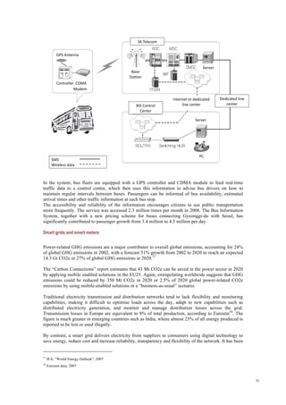 31
In the system, bus fleets are equipped with a GPS controller and CDMA module to feed real-time
traffic data to a control centre, which then uses this information to advise bus drivers on how to
maintain regular intervals between buses. Passengers can be informed of bus availability, estimated
arrival times and other traffic information at each bus stop.
The accessibility and reliability of the information encourages citizens to use public transportation
more frequently. The service was accessed 2.3 million times per month in 2008. The Bus Information
System, together with a new pricing scheme for buses connecting Gyeonggi-do with Seoul, has
significantly contributed to passenger growth from 3.4 million to 4.5 million per day.
Smart grids and smart meters
Power-related GHG emissions are a major contributor to overall global emissions, accounting for 24%
of global GHG emissions in 2002, with a forecast 51% growth from 2002 to 2020 to reach an expected
14.3 Gt CO2e or 27% of global GHG emissions in 2020.57
The “Carbon Connections” report estimates that 43 Mt CO2e can be saved in the power sector in 2020
by applying mobile enabled solutions in the EU25. Again, extrapolating worldwide suggests that GHG
emissions could be reduced by 350 Mt CO2e in 2020 or 2.5% of 2020 global power-related CO2e
emissions by using mobile-enabled solutions in a “business-as-usual” scenario.
Traditional electricity transmission and distribution networks tend to lack flexibility and monitoring
capabilities, making it difficult to optimise loads across the day, adapt to new capabilities such as
distributed electricity generation, and monitor and manage distribution losses across the grid.
Transmission losses in Europe are equivalent to 8% of total production, according to Eurostat58
. The
figure is much greater in emerging countries such as India, where almost 25% of all energy produced is
reported to be lost or used illegally.
By contrast, a smart grid delivers electricity from suppliers to consumers using digital technology to
save energy, reduce cost and increase reliability, transparency and flexibility of the network. It has been
57
IEA, “World Energy Outlook”, 2007
58
Eurostat data, 2007
 