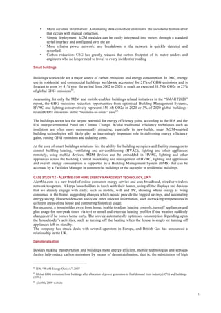 33
• More accurate information: Automating data collection eliminates the inevitable human error
that occurs with manual collection.
• Simple deployment: M2M modules can be easily integrated into meters through a standard
serial interface and configured over the air
• More reliable power network: any breakdown in the network is quickly detected and
remedied.
• Carbon reduction: CSG has greatly reduced the carbon footprint of its meter readers and
engineers who no longer need to travel to every incident or reading
Smart buildings
Buildings worldwide are a major source of carbon emissions and energy consumption. In 2002, energy
use in residential and commercial buildings worldwide accounted for 21% of GHG emissions and is
forecast to grow by 41% over the period from 2002 to 2020 to reach an expected 11.7 Gt CO2e or 23%
of global GHG emissions61
.
Accounting for only the M2M and mobile-enabled buildings related initiatives in the “SMART2020”
report, the GHG emissions reduction opportunities from optimised Building Management Systems,
HVAC and lighting conservatively represent 350 Mt CO2e in 2020 or 3% of 2020 global buildings-
related CO2e emissions in the “business-as-usual” case62.
The buildings sector has the largest potential for energy efficiency gains, according to the IEA and the
UN Intergovernmental Panel on Climate Change. Whilst traditional efficiency techniques such as
insulation are often more economically attractive, especially in new-builds, smart M2M-enabled
building technologies will likely play an increasingly important role in delivering energy efficiency
gains, cutting GHG emissions and reducing costs.
At the core of smart buildings solutions lies the ability for building occupiers and facility managers to
control building heating, ventilating and air-conditioning (HVAC), lighting and other appliances
remotely, using mobile devices. M2M devices can be embedded in HVAC, lighting and other
appliances across the building. Central monitoring and management of HVAC, lighting and appliances
and overall energy consumption is supported by a Building Management System (BMS) that can be
accessed by a Facilities Manager in commercial buildings or the occupier in residential buildings.
CASE STUDY 12 - ALERTME.COM HOME ENERGY MANAGEMENT TECHNOLOGY, UK63
AlertMe.com is a new breed of online consumer energy service and uses broadband, wired or wireless
network to operate. It keeps householders in touch with their homes, using all the displays and devices
that we already engage with daily, such as mobile, web and TV, showing where energy is being
consumed in the home, suggesting changes which would provide the biggest savings, and automating
energy saving. Householders can also view other relevant information, such as tracking temperatures in
different areas of the house and comparing historical usage.
For example, a householder away from home, is able to adjust heating controls, turn off appliances and
plan usage for non-peak times via text or email and override heating profiles if the weather suddenly
changes or if he comes home early. The service automatically optimises consumption depending upon
the householder’s activities, such as turning off the heating when the house is empty or turning off
appliances left on standby.
The company has struck deals with several operators in Europe, and British Gas has announced a
relationship in the UK.
Dematerialisation
Besides making transportation and buildings more energy efficient, mobile technologies and services
further help reduce carbon emissions by means of dematerialisation, that is, the substitution of high
61
IEA, “World Energy Outlook”, 2007
62
Global GHG emissions from buildings after allocation of power generation to final demand from industry (45%) and buildings
(55%)
63
AlertMe 2009 website
 