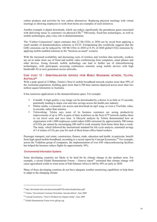 34
carbon products and activities by low carbon alternatives. Replacing physical meetings with virtual
meetings or allowing employees to work from home are examples of such initiatives.
Another example is digital downloads, which can reduce significantly the greenhouse gases associated
with delivering music to customers via physical CDs.64
Obviously, fixed-line technologies, as well as
mobile technologies, play a key role in dematerialisation.
The “Carbon Connections” report estimates that 22 Mt CO2e in 2020 can be saved from applying a
small number of dematerialisation solutions in EU25. Extrapolating this worldwide suggests that the
GHG emissions can be reduced by 160 Mt CO2e in 2020 or 0.3% of 2020 global CO2e emissions by
applying mobile-enabled solutions in the “business-as-usual” scenario.
With the increased availability and decreasing costs of wireless and wireline data networks, workers
are set to make more use of fixed and mobile video conferencing from computers, smart phones and
other devices. Going forward, mobile technology can lead to further use of teleconferencing
technologies, with participants accessing conferences remotely using mobile devices with high
bandwidth 3G or next generation access networks.
CASE STUDY 13 - DEMATERIALISATION SERVICES FROM MOBILE BROADBAND NETWORK, TELSTRA,
AUSTRALIA65
With a peak speed of 21Mbps, Telstra’s Next G mobile broadband network reaches more than 99% of
the Australian population, building upon more than 6,700 base stations deployed across more than two
million square kilometres in Australia.
It has numerous applications in the dematerialisation space. For example:
• E-health: A high quality x-ray image can be downloaded by a doctor in as little as 15 seconds,
potentially leading to major cost and time savings across the health care industry
• Online media: a consumer can access and download an mp3 song, or even a YouTube video,
in seconds, rather than minutes.
• Teleworking: Telstra says some of its business customers are seeing productivity
improvements of up to 30% in parts of their workforce as the Next G™ network enables them
to cut travel costs and save time. A lifecycle analysis by Telstra demonstrated how an
organisation with 1,800 employees could reduce GHG emissions by approximately 500 tonnes
of CO2e per annum by encouraging 200 staff to work remotely from home three days a week.
The study, which followed the international standard for life cycle analysis, estimated savings
of 1.6 tonnes of CO2 per year for each of these home-office based workers.
Passenger transport, real estate, construction, finance, trade, education and health, in particular, benefit
from high-speed mobile broadband, according to a recent report by Concept Economics.66
For example,
across the Vodafone group of companies, the implementation of over 650 videoconferencing facilities
has helped the business reduce flights by approximately 30%.
Environmental Information Systems
Some developing countries are likely to be hard hit by climate change in the medium term. For
example, a recent Global Humanitarian Forum – Geneva report67
estimated that climate change will
cause agricultural yields in some areas of Sub-Saharan Africa to fall by 50% as early as 2020.
Many of these developing countries do not have adequate weather monitoring capabilities to help them
to adapt to the changing climate.
64
http://download.intel.com/pressroom/pdf/CDsvsdownloadsrelease.pdf
65
Telstra, “Government Customer Newsletter, Second edition”, June 2009
66
Concept Economics, “Next G Productivity Impacts Study”, June 2009
67
Global Humanitarian Forum www.ghf-ge.org
 
