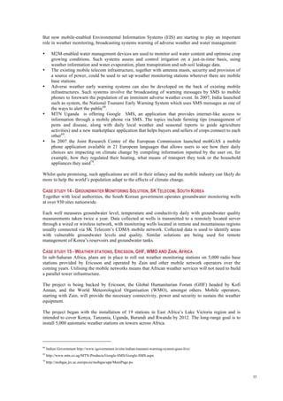 35
But now mobile-enabled Environmental Information Systems (EIS) are starting to play an important
role in weather monitoring, broadcasting systems warning of adverse weather and water management:
• M2M-enabled water management devices are used to monitor soil water content and optimise crop
growing conditions. Such systems assess and control irrigation on a just-in-time basis, using
weather information and water evaporation, plant transpiration and sub-soil leakage data.
• The existing mobile telecom infrastructure, together with antenna masts, security and provision of
a source of power, could be used to set up weather monitoring stations wherever there are mobile
base stations.
• Adverse weather early warning systems can also be developed on the back of existing mobile
infrastructures. Such systems involve the broadcasting of warning messages by SMS to mobile
phones to forewarn the population of an imminent adverse weather event. In 2007, India launched
such as system, the National Tsunami Early Warning System which uses SMS messages as one of
the ways to alert the public68
.
• MTN Uganda is offering Google SMS, an application that provides internet-like access to
information through a mobile phone via SMS. The topics include farming tips (management of
pests and disease, along with daily local weather and seasonal reports to guide agriculture
activities) and a new marketplace application that helps buyers and sellers of crops connect to each
other69
.
• In 2007 the Joint Research Centre of the European Commission launched mobGAS a mobile
phone application available in 21 European languages that allows users to see how their daily
choices are impacting on climate change by compiling information inputted by the user on, for
example, how they regulated their heating, what means of transport they took or the household
appliances they used70
.
Whilst quite promising, such applications are still in their infancy and the mobile industry can likely do
more to help the world’s population adapt to the effects of climate change.
CASE STUDY 14 - GROUNDWATER MONITORING SOLUTION, SK TELECOM, SOUTH KOREA
Together with local authorities, the South Korean government operates groundwater monitoring wells
at over 930 sites nationwide.
Each well measures groundwater level, temperature and conductivity daily with groundwater quality
measurements taken twice a year. Data collected at wells is transmitted to a remotely located server
through a wired or wireless network, with monitoring wells located in remote and mountainous regions
usually connected via SK Telecom’s CDMA mobile network. Collected data is used to identify areas
with vulnerable groundwater levels and quality. Similar solutions are being used for remote
management of Korea’s reservoirs and groundwater tanks.
CASE STUDY 15 - WEATHER STATIONS, ERICSSON, GHF, WMO AND ZAIN, AFRICA
In sub-Saharan Africa, plans are in place to roll out weather monitoring stations on 5,000 radio base
stations provided by Ericsson and operated by Zain and other mobile network operators over the
coming years. Utilising the mobile networks means that African weather services will not need to build
a parallel tower infrastructure.
The project is being backed by Ericsson, the Global Humanitarian Forum (GHF) headed by Kofi
Annan, and the World Meteorological Organisation (WMO), amongst others. Mobile operators,
starting with Zain, will provide the necessary connectivity, power and security to sustain the weather
equipment.
The project began with the installation of 19 stations in East Africa’s Lake Victoria region and is
intended to cover Kenya, Tanzania, Uganda, Burundi and Rwanda by 2012. The long-range goal is to
install 5,000 automatic weather stations on towers across Africa.
68
Indian Government http://www.igovernment.in/site/indian-tsunami-warning-system-goes-live/
69
http://www.mtn.co.ug/MTN-Products/Google-SMS/Google-SMS.aspx
70
http://mobgas.jrc.ec.europa.eu/mobgas/app/MainPage.po
 