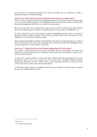 36
Given the lack of monitoring capability in the region at present, this new equipment is likely to
dramatically improve weather forecasting.
CASE STUDY 16 - EIS FLOOD/CYCLONE ALERT, GRAMEENPHONE AND TELETALK, BANGLADESH 71
When a cyclone is about to hit the shores of Bangladesh, locals in the area get an early warning of what
is to come by the 42,000 volunteers of the Bangladesh Red Crescent Society who move around with
bicycles and megaphones with advice on whether to evacuate homes.
But some of the more remote disaster-prone areas are not covered by volunteers and often villagers
have no idea that their homes are likely to be flooded or that a severe cyclone is heading their way.
In a bid to minimise loss of life and damage to property, Bangladeshi authorities have now signed an
agreement with two mobile operators in the country to provide disaster early warning alerts to the
population, 95% of which have mobile coverage.
When needed, Grameenphone and state-owned Teletalk will send text messages showing up as alerts to
all their subscribers in two of the most vulnerable areas: flood-prone north-central Shirajganj district
and cyclone-prone Cox’s Bazar district on the coast.
CASE STUDY 17 - DIESEL PARTICULATE FILTER REMOTE MONITORING, KT, SOUTH KOREA72
KT provides a Diesel Particulate Filter remote monitoring service in conjunction with Seoul City
Authority to use the mobile network to effectively monitor and control the pollutants released by the
buses and trucks network.
In this service, sensors installed on buses and trucks measure and report particulate levels to the
government control centre on an hourly basis. The sensors have embedded WCDMA modules
transmitting information via KT’s mobile network. If the measurements exceed a certain level, the
control centre issues a repair order to the relevant vehicle.
In 2008, about 2,000 vehicles were equipped with these sensors and there are plans in place to expand
the system to 100,000 vehicles by 2012.
71
Reuters news
72
KT information, October 2009
 